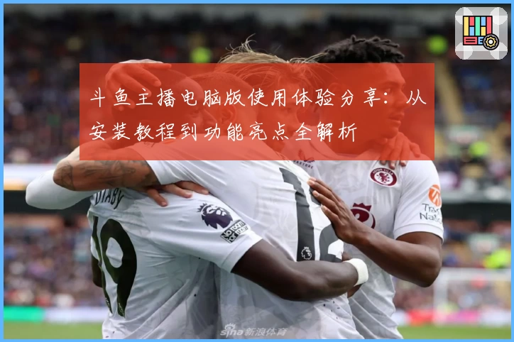 斗鱼主播电脑版使用体验分享：从安装教程到功能亮点全解析
